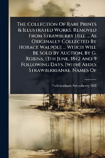 The Collection Of Rare Prints & Illustrated Works, Removed From Strawberry Hill ... As Originally Collected By Horace Walpole ... Which Will Be Sold By Auction, By G. Robins, 13th June, 1842 And 9 Following Days. [with] Aedes Strawberrianae. Names Of