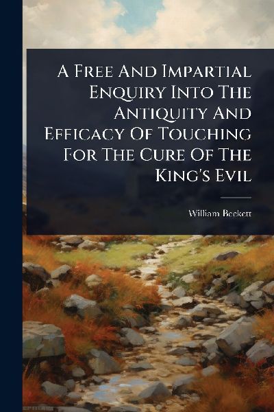 A Free And Impartial Enquiry Into The Antiquity And Efficacy Of Touching For The Cure Of The King's Evil