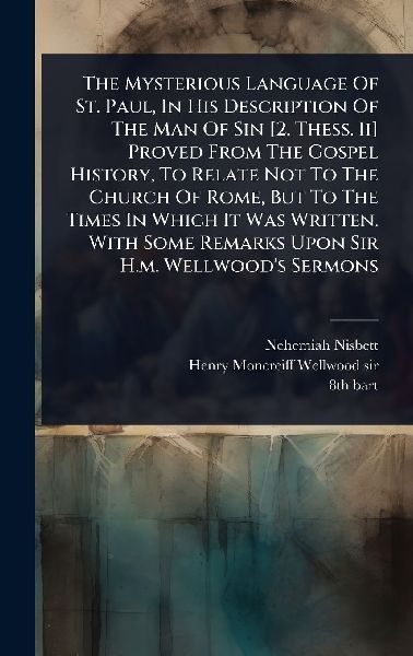 The Mysterious Language Of St. Paul, In His Description Of The Man Of Sin [2. Thess. Ii] Proved From The Gospel History, To Relate Not To The Church Of Rome, But To The Times In Which It Was Written. With Some Remarks Upon Sir H.m. Wellwoods Sermons