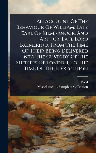 An Account Of The Behaviour Of William, Late Earl Of Kilmarnock, And Arthur, Late Lord Balmerino, From The Time Of Their Being Delivered Into The Custody Of The Sheriffs Of London, To The Time Of Their Execution