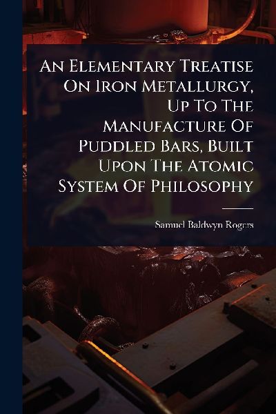 An Elementary Treatise On Iron Metallurgy, Up To The Manufacture Of Puddled Bars, Built Upon The Atomic System Of Philosophy