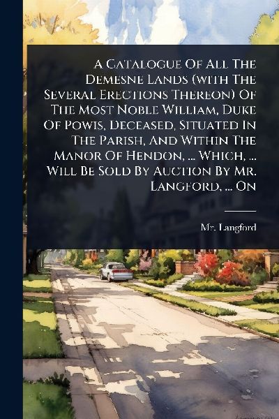A Catalogue Of All The Demesne Lands (with The Several Erections Thereon) Of The Most Noble William, Duke Of Powis, Deceased, Situated In The Parish, And Within The Manor Of Hendon, ... Which, ... Will Be Sold By Auction By Mr. Langford, ... On