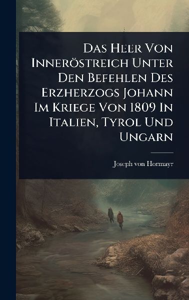 Das Heer Von Inneröstreich Unter Den Befehlen Des Erzherzogs Johann Im Kriege Von 1809 In Italien, Tyrol Und Ungarn