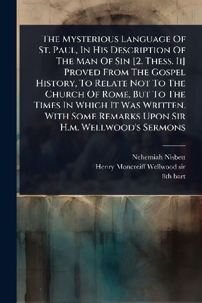The Mysterious Language Of St. Paul, In His Description Of The Man Of Sin [2. Thess. Ii] Proved From The Gospel History, To Relate Not To The Church Of Rome, But To The Times In Which It Was Written. With Some Remarks Upon Sir H.m. Wellwoods Sermons