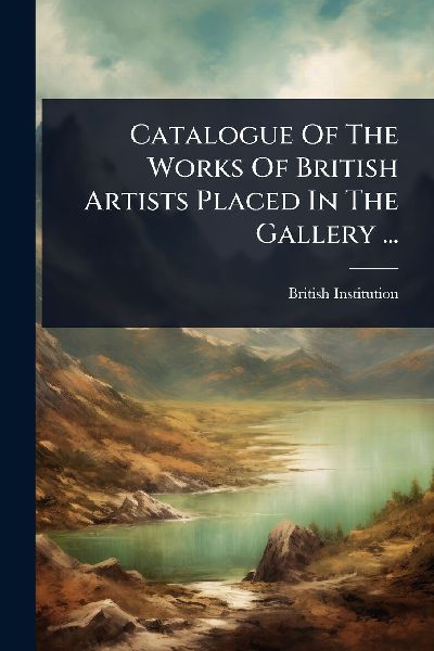 Catalogue Of The Works Of British Artists Placed In The Gallery ...