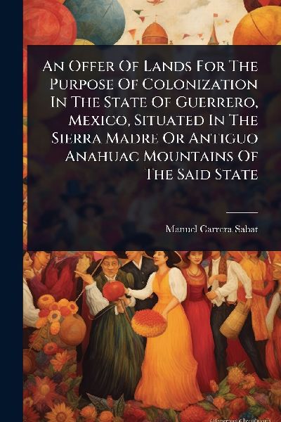 An Offer Of Lands For The Purpose Of Colonization In The State Of Guerrero, Mexico, Situated In The Sierra Madre Or Antiguo Anahuac Mountains Of The Said State