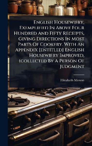 English Housewifry, Exemplified In Above Four Hundred And Fifty Receipts, Giving Directions In Most Parts Of Cookery. With An Appendix [entitled] English Housewifry Improved, (collected By A Person Of Judgment