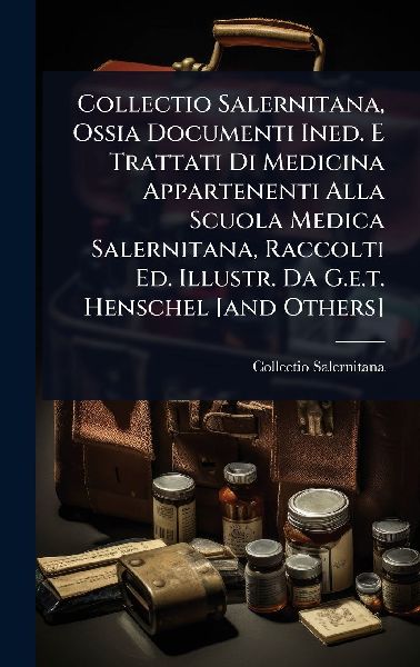 Collectio Salernitana, Ossia Documenti Ined. E Trattati Di Medicina Appartenenti Alla Scuola Medica Salernitana, Raccolti Ed. Illustr. Da G.e.t. Henschel [and Others]