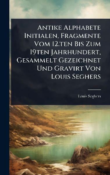 Antike Alphabete Initialen, Fragmente Vom 12.ten Bis Zum 19ten Jahrhundert, Gesammelt Gezeichnet Und Gravirt Von Louis Seghers