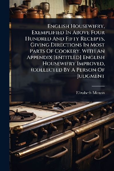 English Housewifry, Exemplified In Above Four Hundred And Fifty Receipts, Giving Directions In Most Parts Of Cookery. With An Appendix [entitled] English Housewifry Improved, (collected By A Person Of Judgment