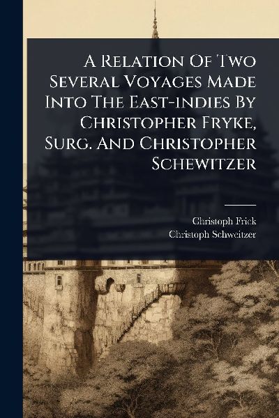 A Relation Of Two Several Voyages Made Into The East-indies By Christopher Fryke, Surg. And Christopher Schewitzer