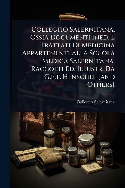 Collectio Salernitana, Ossia Documenti Ined. E Trattati Di Medicina Appartenenti Alla Scuola Medica Salernitana, Raccolti Ed. Illustr. Da G.e.t. Henschel [and Others]
