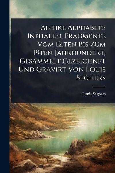 Antike Alphabete Initialen, Fragmente Vom 12.ten Bis Zum 19ten Jahrhundert, Gesammelt Gezeichnet Und Gravirt Von Louis Seghers