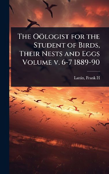 The Oölogist for the Student of Birds, Their Nests and Eggs Volume v. 6-7 1889-90