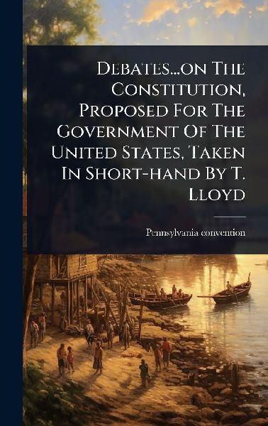 Debates...on The Constitution, Proposed For The Government Of The United States, Taken In Short-hand By T. Lloyd