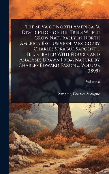 The Silva of North America ?a Description of the Trees Which Grow Naturally in North America Exclusive of Mexico /by Charles Sprague Sargent ... Illustrated With Figures and Analyses Drawn From Nature by Charles Edward Faxon ... Volume (1895)