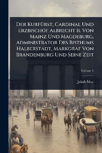 Der KurfÃ1/4rst, Cardinal Und Erzbischof Albrecht Ii. Von Mainz Und Magdeburg, Administrator Des Bisthums Halberstadt, Markgraf Von Brandenburg Und Seine Zeit