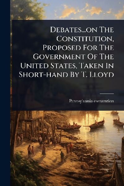 Debates...on The Constitution, Proposed For The Government Of The United States, Taken In Short-hand By T. Lloyd