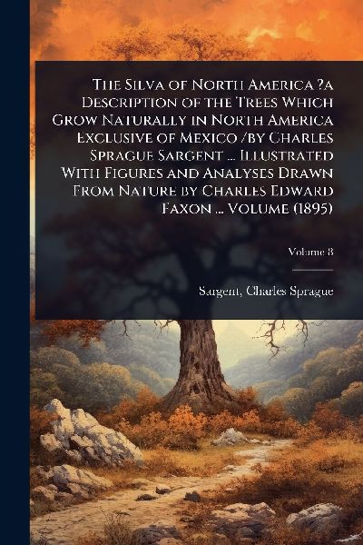 The Silva of North America ?a Description of the Trees Which Grow Naturally in North America Exclusive of Mexico /by Charles Sprague Sargent ... Illustrated With Figures and Analyses Drawn From Nature by Charles Edward Faxon ... Volume (1895)