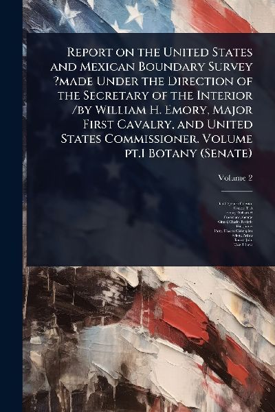 Report on the United States and Mexican Boundary Survey ?made Under the Direction of the Secretary of the Interior /by William H. Emory, Major First Cavalry, and United States Commissioner. Volume pt.1 Botany (Senate)