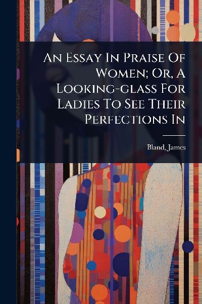 An Essay In Praise Of Women; Or, A Looking-glass For Ladies To See Their Perfections In