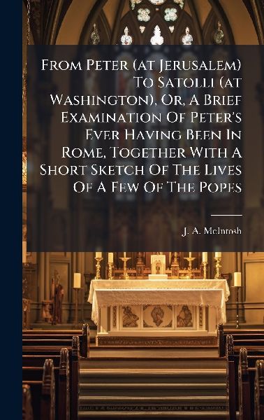 From Peter (at Jerusalem) To Satolli (at Washington), Or, A Brief Examination Of Peter's Ever Having Been In Rome, Together With A Short Sketch Of The Lives Of A Few Of The Popes