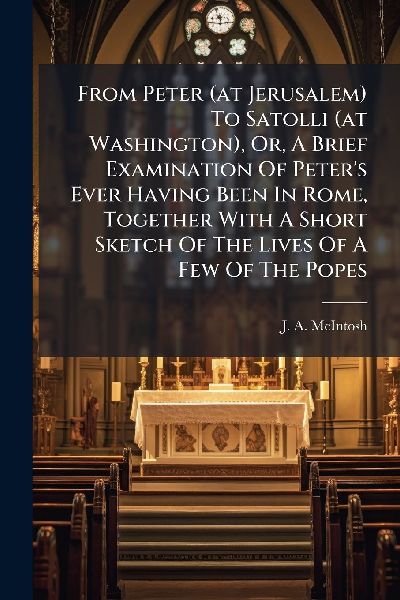 From Peter (at Jerusalem) To Satolli (at Washington), Or, A Brief Examination Of Peter's Ever Having Been In Rome, Together With A Short Sketch Of The Lives Of A Few Of The Popes