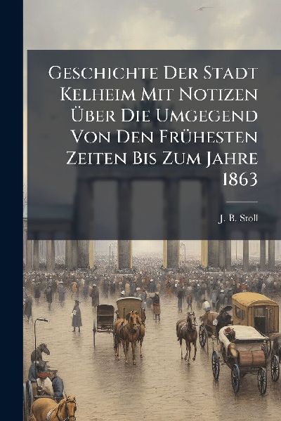 Geschichte Der Stadt Kelheim Mit Notizen Ã&#156;ber Die Umgegend Von Den FrÃ1/4hesten Zeiten Bis Zum Jahre 1863