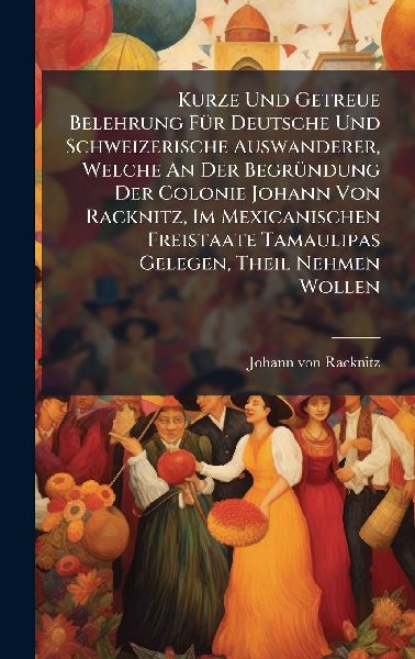 Kurze Und Getreue Belehrung FÃ1/4r Deutsche Und Schweizerische Auswanderer, Welche An Der BegrÃ1/4ndung Der Colonie Johann Von Racknitz, Im Mexicanischen Freistaate Tamaulipas Gelegen, Theil Nehmen Wollen
