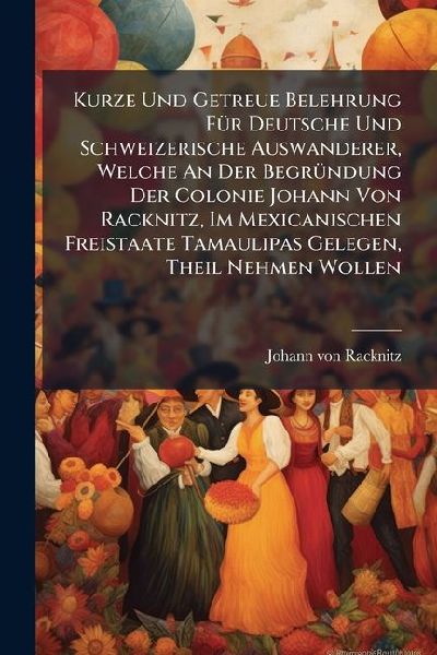 Kurze Und Getreue Belehrung FÃ1/4r Deutsche Und Schweizerische Auswanderer, Welche An Der BegrÃ1/4ndung Der Colonie Johann Von Racknitz, Im Mexicanischen Freistaate Tamaulipas Gelegen, Theil Nehmen Wollen