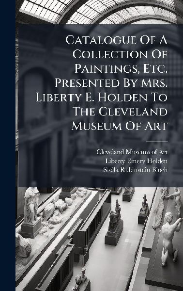 Catalogue Of A Collection Of Paintings, Etc. Presented By Mrs. Liberty E. Holden To The Cleveland Museum Of Art