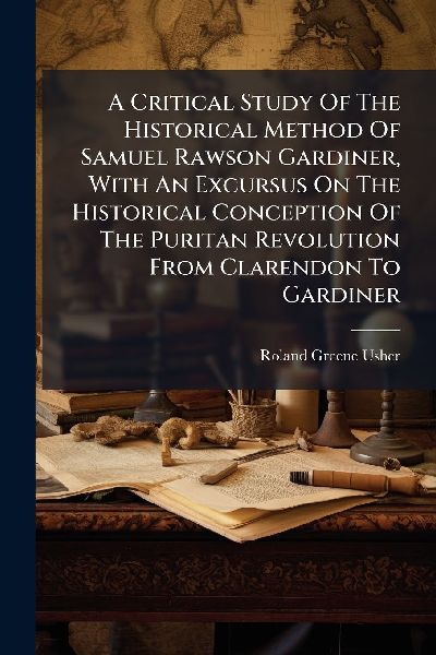 A Critical Study Of The Historical Method Of Samuel Rawson Gardiner, With An Excursus On The Historical Conception Of The Puritan Revolution From Clarendon To Gardiner