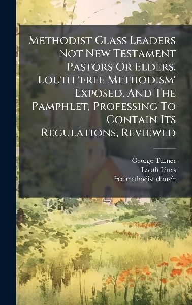 Methodist Class Leaders Not New Testament Pastors Or Elders. Louth 'free Methodism' Exposed, And The Pamphlet, Professing To Contain Its Regulations, Reviewed