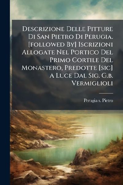 Descrizione Delle Pitture Di San Pietro Di Perugia. [followed By] Iscrizioni Allogate Nel Portico Del Primo Cortile Del Monastero, Predotte [sic] A Luce Dal Sig. G.b. Vermiglioli
