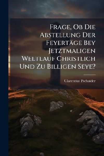 Frage, Ob Die Abstellung Der Feyertäge Bey Jetztmaligen Weltlauf Christlich Und Zu Billigen Seye?