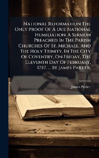 National Reformation The Only Proof Of A Due National Humiliation. A Sermon Preached In The Parish Churches Of St. Michael, And The Holy Trinity, In The City Of Coventry, On Friday, The Eleventh Day Of February, 1757. ... By James Parker,