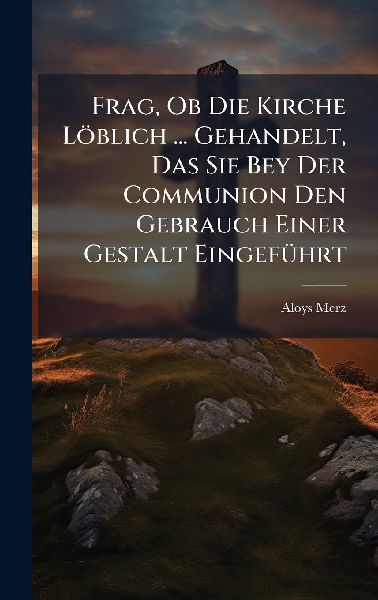 Frag, Ob Die Kirche Löblich ... Gehandelt, Das Sie Bey Der Communion Den Gebrauch Einer Gestalt EingefÃ1/4hrt