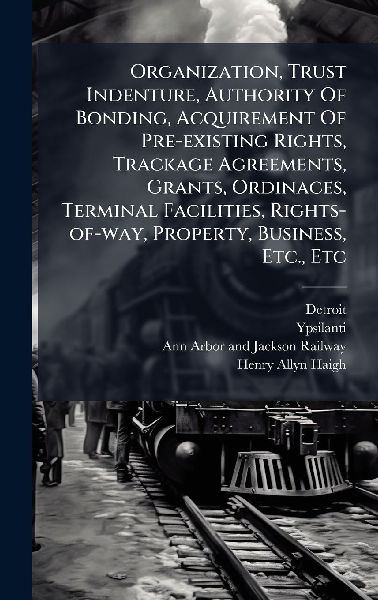 Organization, Trust Indenture, Authority Of Bonding, Acquirement Of Pre-existing Rights, Trackage Agreements, Grants, Ordinaces, Terminal Facilities, Rights-of-way, Property, Business, Etc., Etc