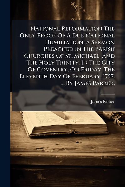 National Reformation The Only Proof Of A Due National Humiliation. A Sermon Preached In The Parish Churches Of St. Michael, And The Holy Trinity, In The City Of Coventry, On Friday, The Eleventh Day Of February, 1757. ... By James Parker,