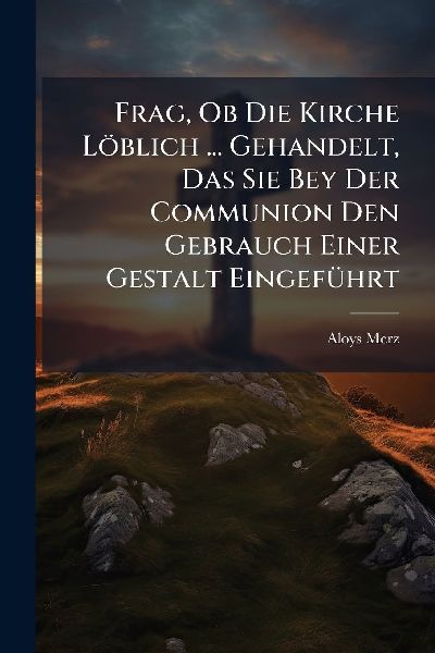 Frag, Ob Die Kirche Löblich ... Gehandelt, Das Sie Bey Der Communion Den Gebrauch Einer Gestalt EingefÃ1/4hrt