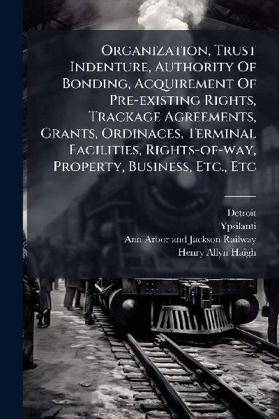 Organization, Trust Indenture, Authority Of Bonding, Acquirement Of Pre-existing Rights, Trackage Agreements, Grants, Ordinaces, Terminal Facilities, Rights-of-way, Property, Business, Etc., Etc