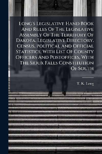 Longs Legislative Hand Book And Rules Of The Legislative Assembly Of The Territory Of Dakota. Legislative Directory. Census, Political And Official Statistics, With List Of County Officers And Postoffices, With The Sioux Falls Constitution Of South