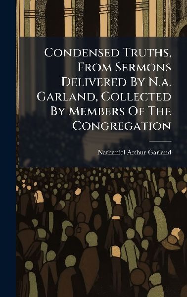 Condensed Truths, From Sermons Delivered By N.a. Garland, Collected By Members Of The Congregation