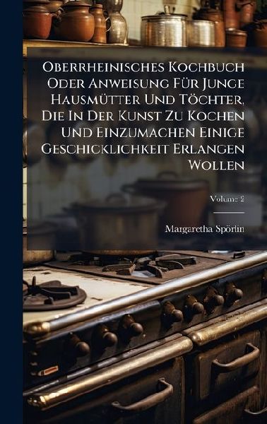 Oberrheinisches Kochbuch Oder Anweisung FÃ1/4r Junge HausmÃ1/4tter Und Töchter, Die In Der Kunst Zu Kochen Und Einzumachen Einige Geschicklichkeit Erlangen Wollen