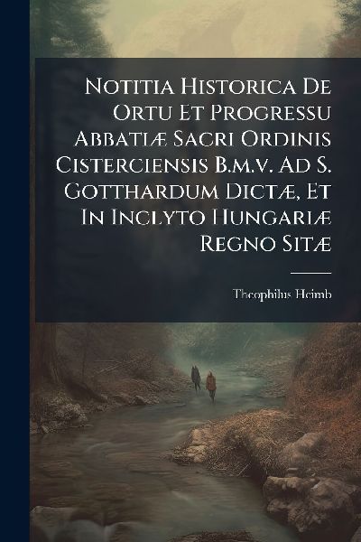 Notitia Historica De Ortu Et Progressu AbbatiÃ] Sacri Ordinis Cisterciensis B.m.v. Ad S. Gotthardum DictÃ], Et In Inclyto HungariÃ] Regno SitÃ]