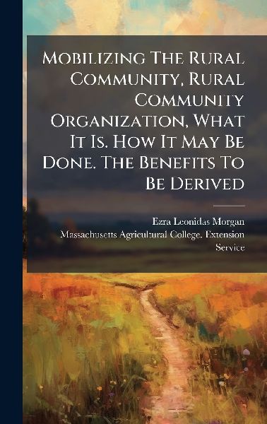 Mobilizing The Rural Community, Rural Community Organization, What It Is. How It May Be Done. The Benefits To Be Derived