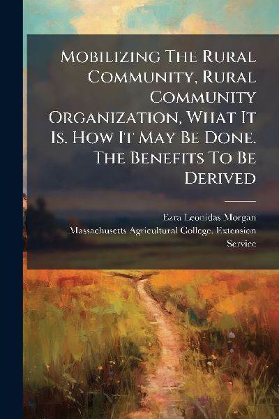 Mobilizing The Rural Community, Rural Community Organization, What It Is. How It May Be Done. The Benefits To Be Derived
