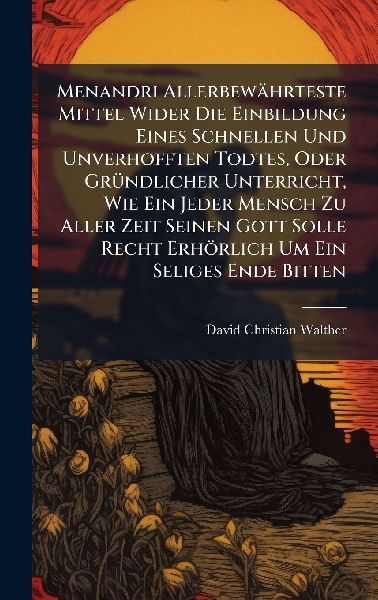 Menandri Allerbewährteste Mittel Wider Die Einbildung Eines Schnellen Und Unverhofften Todtes, Oder GrÃ1/4ndlicher Unterricht, Wie Ein Jeder Mensch Zu Aller Zeit Seinen Gott Solle Recht Erhörlich Um Ein Seliges Ende Bitten