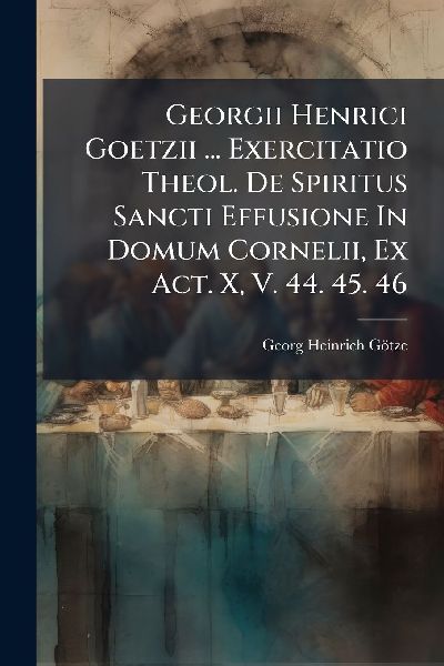 Georgii Henrici Goetzii ... Exercitatio Theol. De Spiritus Sancti Effusione In Domum Cornelii, Ex Act. X, V. 44. 45. 46