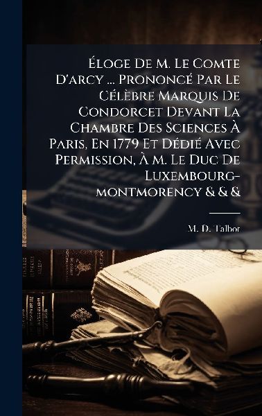 Ã&#137;loge De M. Le Comte D'arcy ... PrononcÃ(c) Par Le CÃ(c)lèbre Marquis De Condorcet Devant La Chambre Des Sciences Ã&#128; Paris, En 1779 Et DÃ(c)diÃ(c) Avec Permission, Ã&#128; M. Le Duc De Luxembourg-montmorency & & &